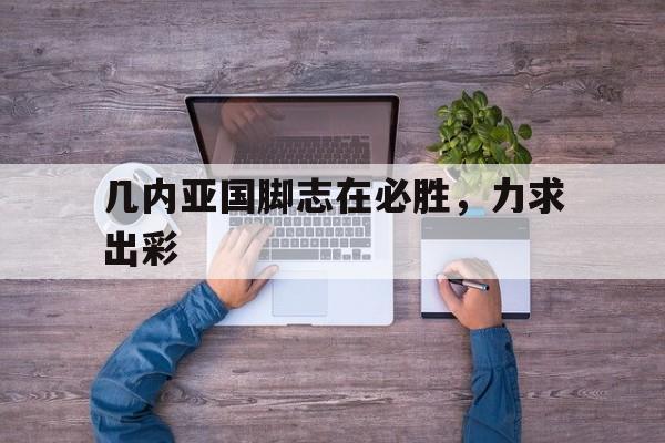 开云体育平台APP-包含几内亚国脚志在必胜，力求出彩的词条